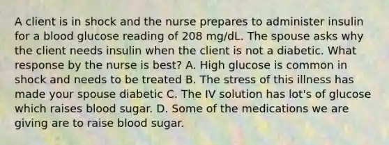 A client is in shock and the nurse prepares to administer insulin for a blood glucose reading of 208 mg/dL. The spouse asks why the client needs insulin when the client is not a diabetic. What response by the nurse is best? A. High glucose is common in shock and needs to be treated B. The stress of this illness has made your spouse diabetic C. The IV solution has lot's of glucose which raises blood sugar. D. Some of the medications we are giving are to raise blood sugar.