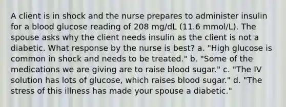 A client is in shock and the nurse prepares to administer insulin for a blood glucose reading of 208 mg/dL (11.6 mmol/L). The spouse asks why the client needs insulin as the client is not a diabetic. What response by the nurse is best? a. "High glucose is common in shock and needs to be treated." b. "Some of the medications we are giving are to raise blood sugar." c. "The IV solution has lots of glucose, which raises blood sugar." d. "The stress of this illness has made your spouse a diabetic."