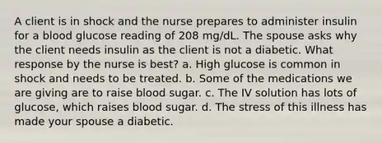 A client is in shock and the nurse prepares to administer insulin for a blood glucose reading of 208 mg/dL. The spouse asks why the client needs insulin as the client is not a diabetic. What response by the nurse is best? a. High glucose is common in shock and needs to be treated. b. Some of the medications we are giving are to raise blood sugar. c. The IV solution has lots of glucose, which raises blood sugar. d. The stress of this illness has made your spouse a diabetic.