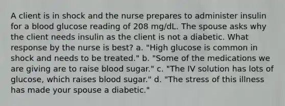 A client is in shock and the nurse prepares to administer insulin for a blood glucose reading of 208 mg/dL. The spouse asks why the client needs insulin as the client is not a diabetic. What response by the nurse is best? a. "High glucose is common in shock and needs to be treated." b. "Some of the medications we are giving are to raise blood sugar." c. "The IV solution has lots of glucose, which raises blood sugar." d. "The stress of this illness has made your spouse a diabetic."