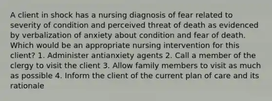 A client in shock has a nursing diagnosis of fear related to severity of condition and perceived threat of death as evidenced by verbalization of anxiety about condition and fear of death. Which would be an appropriate nursing intervention for this client? 1. Administer antianxiety agents 2. Call a member of the clergy to visit the client 3. Allow family members to visit as much as possible 4. Inform the client of the current plan of care and its rationale