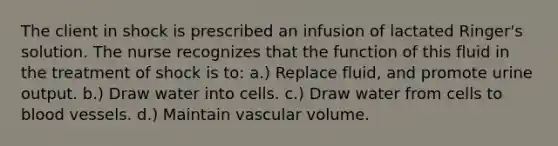 The client in shock is prescribed an infusion of lactated Ringer's solution. The nurse recognizes that the function of this fluid in the treatment of shock is to: a.) Replace fluid, and promote urine output. b.) Draw water into cells. c.) Draw water from cells to blood vessels. d.) Maintain vascular volume.