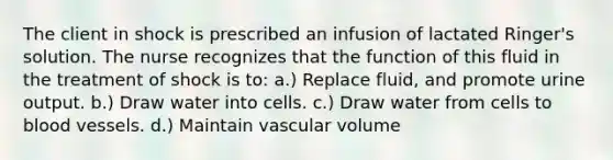 The client in shock is prescribed an infusion of lactated Ringer's solution. The nurse recognizes that the function of this fluid in the treatment of shock is to: a.) Replace fluid, and promote urine output. b.) Draw water into cells. c.) Draw water from cells to blood vessels. d.) Maintain vascular volume