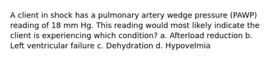 A client in shock has a pulmonary artery wedge pressure (PAWP) reading of 18 mm Hg. This reading would most likely indicate the client is experiencing which condition? a. Afterload reduction b. Left ventricular failure c. Dehydration d. Hypovelmia