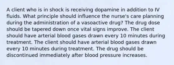 A client who is in shock is receiving dopamine in addition to IV fluids. What principle should influence the nurse's care planning during the administration of a vasoactive drug? The drug dose should be tapered down once vital signs improve. The client should have arterial blood gases drawn every 10 minutes during treatment. The client should have arterial blood gases drawn every 10 minutes during treatment. The drug should be discontinued immediately after blood pressure increases.