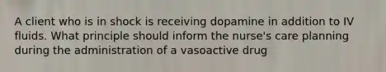 A client who is in shock is receiving dopamine in addition to IV fluids. What principle should inform the nurse's care planning during the administration of a vasoactive drug