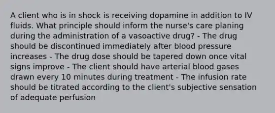 A client who is in shock is receiving dopamine in addition to IV fluids. What principle should inform the nurse's care planing during the administration of a vasoactive drug? - The drug should be discontinued immediately after blood pressure increases - The drug dose should be tapered down once vital signs improve - The client should have arterial blood gases drawn every 10 minutes during treatment - The infusion rate should be titrated according to the client's subjective sensation of adequate perfusion