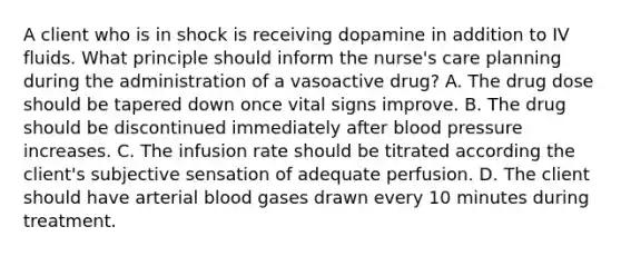 A client who is in shock is receiving dopamine in addition to IV fluids. What principle should inform the nurse's care planning during the administration of a vasoactive drug? A. The drug dose should be tapered down once vital signs improve. B. The drug should be discontinued immediately after blood pressure increases. C. The infusion rate should be titrated according the client's subjective sensation of adequate perfusion. D. The client should have arterial blood gases drawn every 10 minutes during treatment.