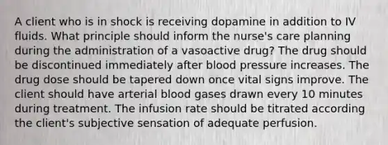 A client who is in shock is receiving dopamine in addition to IV fluids. What principle should inform the nurse's care planning during the administration of a vasoactive drug? The drug should be discontinued immediately after blood pressure increases. The drug dose should be tapered down once vital signs improve. The client should have arterial blood gases drawn every 10 minutes during treatment. The infusion rate should be titrated according the client's subjective sensation of adequate perfusion.