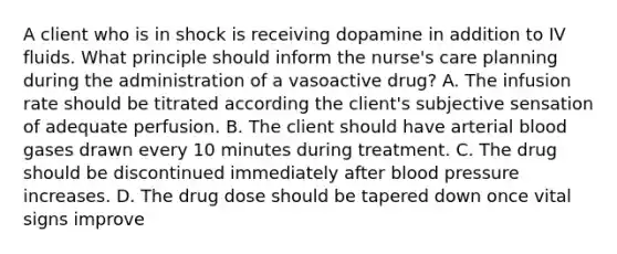 A client who is in shock is receiving dopamine in addition to IV fluids. What principle should inform the nurse's care planning during the administration of a vasoactive drug? A. The infusion rate should be titrated according the client's subjective sensation of adequate perfusion. B. The client should have arterial blood gases drawn every 10 minutes during treatment. C. The drug should be discontinued immediately after blood pressure increases. D. The drug dose should be tapered down once vital signs improve