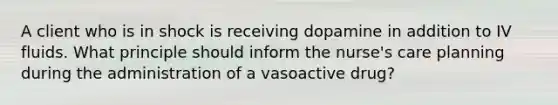 A client who is in shock is receiving dopamine in addition to IV fluids. What principle should inform the nurse's care planning during the administration of a vasoactive drug?