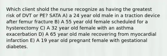 Which client shold the nurse recognize as having the greatest risk of DVT or PE? SATA A) a 24 year old male in a traction device after femur fracture B) A 55 year old female scheduled for a hysterectomy C) A 32 year old female with an asthma exacerbation D) A 65 year old male recovering from myocardial infarction E) A 19 year old pregnant female with gestational diabetes.