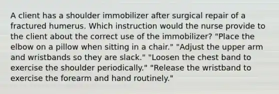 A client has a shoulder immobilizer after surgical repair of a fractured humerus. Which instruction would the nurse provide to the client about the correct use of the immobilizer? "Place the elbow on a pillow when sitting in a chair." "Adjust the upper arm and wristbands so they are slack." "Loosen the chest band to exercise the shoulder periodically." "Release the wristband to exercise the forearm and hand routinely."