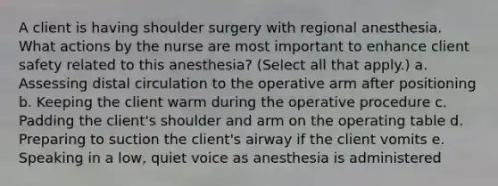 A client is having shoulder surgery with regional anesthesia. What actions by the nurse are most important to enhance client safety related to this anesthesia? (Select all that apply.) a. Assessing distal circulation to the operative arm after positioning b. Keeping the client warm during the operative procedure c. Padding the client's shoulder and arm on the operating table d. Preparing to suction the client's airway if the client vomits e. Speaking in a low, quiet voice as anesthesia is administered