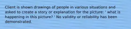 Client is shown drawings of people in various situations and asked to create a story or explanation for the picture: ' what is happening in this picture? ' No validity or reliability has been demonstrated.