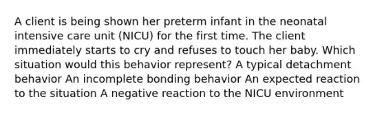 A client is being shown her preterm infant in the neonatal intensive care unit (NICU) for the first time. The client immediately starts to cry and refuses to touch her baby. Which situation would this behavior represent? A typical detachment behavior An incomplete bonding behavior An expected reaction to the situation A negative reaction to the NICU environment