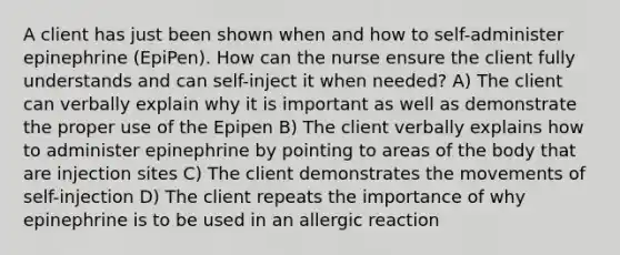 A client has just been shown when and how to self-administer epinephrine (EpiPen). How can the nurse ensure the client fully understands and can self-inject it when needed? A) The client can verbally explain why it is important as well as demonstrate the proper use of the Epipen B) The client verbally explains how to administer epinephrine by pointing to areas of the body that are injection sites C) The client demonstrates the movements of self-injection D) The client repeats the importance of why epinephrine is to be used in an allergic reaction