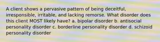 A client shows a pervasive pattern of being deceitful, irresponsible, irritable, and lacking remorse. What disorder does this client MOST likely have? a. bipolar disorder b. antisocial personality disorder c. borderline personality disorder d. schizoid personality disorder