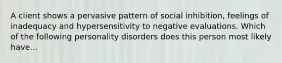 A client shows a pervasive pattern of social inhibition, feelings of inadequacy and hypersensitivity to negative evaluations. Which of the following personality disorders does this person most likely have...