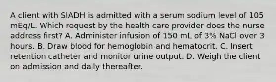 A client with SIADH is admitted with a serum sodium level of 105 mEq/L. Which request by the health care provider does the nurse address first? A. Administer infusion of 150 mL of 3% NaCl over 3 hours. B. Draw blood for hemoglobin and hematocrit. C. Insert retention catheter and monitor urine output. D. Weigh the client on admission and daily thereafter.