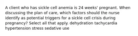 A client who has sickle cell anemia is 24 weeks' pregnant. When discussing the plan of care, which factors should the nurse identify as potential triggers for a sickle cell crisis during pregnancy? Select all that apply. dehydration tachycardia hypertension stress sedative use