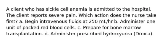 A client who has sickle cell anemia is admitted to the hospital. The client reports severe pain. Which action does the nurse take first? a. Begin intravenous fluids at 250 mL/hr b. Administer one unit of packed red blood cells. c. Prepare for bone marrow transplantation. d. Administer prescribed hydroxyurea (Droxia).