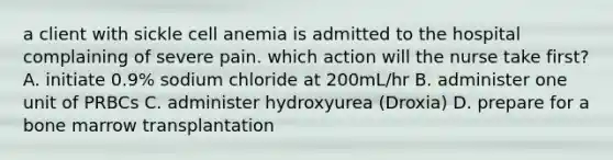 a client with sickle cell anemia is admitted to the hospital complaining of severe pain. which action will the nurse take first? A. initiate 0.9% sodium chloride at 200mL/hr B. administer one unit of PRBCs C. administer hydroxyurea (Droxia) D. prepare for a bone marrow transplantation