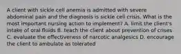 A client with sickle cell anemia is admitted with severe abdominal pain and the diagnosis is sickle cell crisis. What is the most important nursing action to implement? A. limit the client's intake of oral fluids B. teach the client about prevention of crises C. evaluate the effectiveness of narcotic analgesics D. encourage the client to ambulate as tolerated