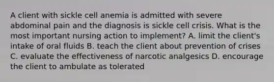 A client with sickle cell anemia is admitted with severe abdominal pain and the diagnosis is sickle cell crisis. What is the most important nursing action to implement? A. limit the client's intake of oral fluids B. teach the client about prevention of crises C. evaluate the effectiveness of narcotic analgesics D. encourage the client to ambulate as tolerated