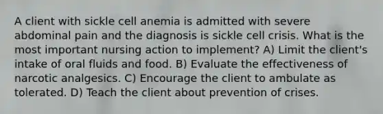 A client with sickle cell anemia is admitted with severe abdominal pain and the diagnosis is sickle cell crisis. What is the most important nursing action to implement? A) Limit the client's intake of oral fluids and food. B) Evaluate the effectiveness of narcotic analgesics. C) Encourage the client to ambulate as tolerated. D) Teach the client about prevention of crises.