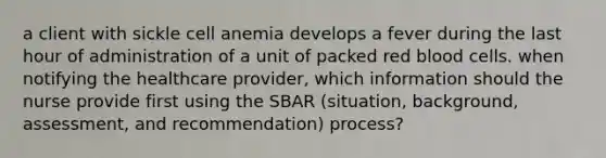 a client with sickle cell anemia develops a fever during the last hour of administration of a unit of packed red blood cells. when notifying the healthcare provider, which information should the nurse provide first using the SBAR (situation, background, assessment, and recommendation) process?