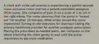 A client with sickle cell anemia is experiencing a painful episode (vaso-occlusive crisis) and has a patient-controlled analgesia (PCA) pump. She complains of pain (5 on a scale of 1 to 10) in her right elbow. The nurse observes that the pump is "locked out" for another 10 minutes. What action should the nurse implement? Turning on the television for diversion Calling the primary healthcare provider for another analgesic prescription Placing the prescribed as-needed warm, wet compress on the elbow Informing the client gently to wait until the pump reactivates to get more medication