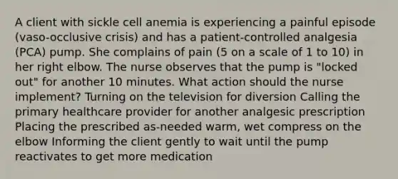 A client with sickle cell anemia is experiencing a painful episode (vaso-occlusive crisis) and has a patient-controlled analgesia (PCA) pump. She complains of pain (5 on a scale of 1 to 10) in her right elbow. The nurse observes that the pump is "locked out" for another 10 minutes. What action should the nurse implement? Turning on the television for diversion Calling the primary healthcare provider for another analgesic prescription Placing the prescribed as-needed warm, wet compress on the elbow Informing the client gently to wait until the pump reactivates to get more medication