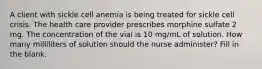 A client with sickle cell anemia is being treated for sickle cell crisis. The health care provider prescribes morphine sulfate 2 mg. The concentration of the vial is 10 mg/mL of solution. How many milliliters of solution should the nurse administer? Fill in the blank.