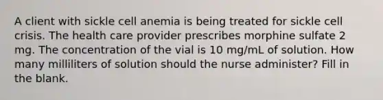 A client with sickle cell anemia is being treated for sickle cell crisis. The health care provider prescribes morphine sulfate 2 mg. The concentration of the vial is 10 mg/mL of solution. How many milliliters of solution should the nurse administer? Fill in the blank.