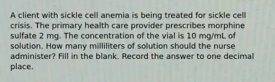 A client with sickle cell anemia is being treated for sickle cell crisis. The primary health care provider prescribes morphine sulfate 2 mg. The concentration of the vial is 10 mg/mL of solution. How many milliliters of solution should the nurse administer? Fill in the blank. Record the answer to one decimal place.