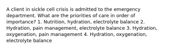 A client in sickle cell crisis is admitted to the emergency department. What are the priorities of care in order of importance? 1. Nutrition, hydration, electrolyte balance 2. Hydration, pain management, electrolyte balance 3. Hydration, oxygenation, pain management 4. Hydration, oxygenation, electrolyte balance