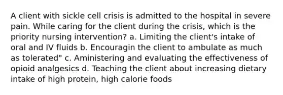 A client with sickle cell crisis is admitted to the hospital in severe pain. While caring for the client during the crisis, which is the priority nursing intervention? a. Limiting the client's intake of oral and IV fluids b. Encouragin the client to ambulate as much as tolerated" c. Aministering and evaluating the effectiveness of opioid analgesics d. Teaching the client about increasing dietary intake of high protein, high calorie foods