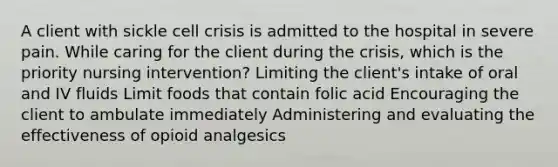 A client with sickle cell crisis is admitted to the hospital in severe pain. While caring for the client during the crisis, which is the priority nursing intervention? Limiting the client's intake of oral and IV fluids Limit foods that contain folic acid Encouraging the client to ambulate immediately Administering and evaluating the effectiveness of opioid analgesics