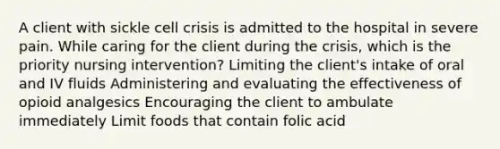 A client with sickle cell crisis is admitted to the hospital in severe pain. While caring for the client during the crisis, which is the priority nursing intervention? Limiting the client's intake of oral and IV fluids Administering and evaluating the effectiveness of opioid analgesics Encouraging the client to ambulate immediately Limit foods that contain folic acid