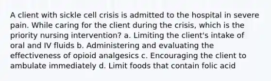 A client with sickle cell crisis is admitted to the hospital in severe pain. While caring for the client during the crisis, which is the priority nursing intervention? a. Limiting the client's intake of oral and IV fluids b. Administering and evaluating the effectiveness of opioid analgesics c. Encouraging the client to ambulate immediately d. Limit foods that contain folic acid