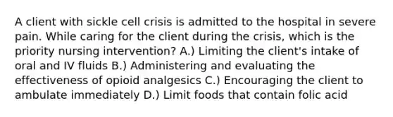 A client with sickle cell crisis is admitted to the hospital in severe pain. While caring for the client during the crisis, which is the priority nursing intervention? A.) Limiting the client's intake of oral and IV fluids B.) Administering and evaluating the effectiveness of opioid analgesics C.) Encouraging the client to ambulate immediately D.) Limit foods that contain folic acid