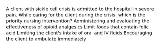 A client with sickle cell crisis is admitted to the hospital in severe pain. While caring for the client during the crisis, which is the priority nursing intervention? Administering and evaluating the effectiveness of opioid analgesics Limit foods that contain folic acid Limiting the client's intake of oral and IV fluids Encouraging the client to ambulate immediately