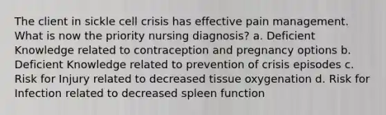 The client in sickle cell crisis has effective pain management. What is now the priority nursing diagnosis? a. Deficient Knowledge related to contraception and pregnancy options b. Deficient Knowledge related to prevention of crisis episodes c. Risk for Injury related to decreased tissue oxygenation d. Risk for Infection related to decreased spleen function