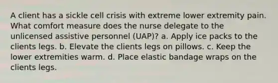 A client has a sickle cell crisis with extreme lower extremity pain. What comfort measure does the nurse delegate to the unlicensed assistive personnel (UAP)? a. Apply ice packs to the clients legs. b. Elevate the clients legs on pillows. c. Keep the lower extremities warm. d. Place elastic bandage wraps on the clients legs.