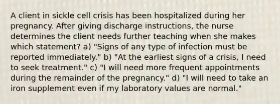 A client in sickle cell crisis has been hospitalized during her pregnancy. After giving discharge instructions, the nurse determines the client needs further teaching when she makes which statement? a) "Signs of any type of infection must be reported immediately." b) "At the earliest signs of a crisis, I need to seek treatment." c) "I will need more frequent appointments during the remainder of the pregnancy." d) "I will need to take an iron supplement even if my laboratory values are normal."