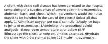 A client with sickle cell disease has been admitted to the hospital complaining of a sudden onset of severe pain in the extremities, abdomen, back, and chest. Which interventions would the nurse expect to be included in the care of the client? Select all that apply. 1. Administer oxygen per nasal cannula. 2Apply ice bags to joints of extremities. 3Administer the prescribed opioid analgesic. 4Keep room temperature at or below 65°F. 5Encourage the client to keep extremities extended. 6Hydrate the client with 0.9% normal saline 125 mL/hr intravenously.