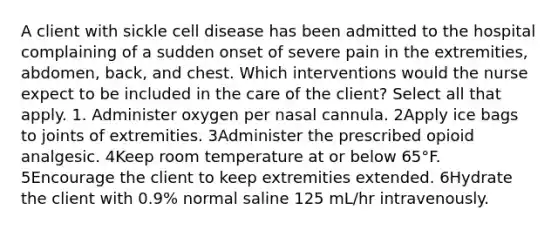 A client with sickle cell disease has been admitted to the hospital complaining of a sudden onset of severe pain in the extremities, abdomen, back, and chest. Which interventions would the nurse expect to be included in the care of the client? Select all that apply. 1. Administer oxygen per nasal cannula. 2Apply ice bags to joints of extremities. 3Administer the prescribed opioid analgesic. 4Keep room temperature at or below 65°F. 5Encourage the client to keep extremities extended. 6Hydrate the client with 0.9% normal saline 125 mL/hr intravenously.