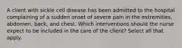 A client with sickle cell disease has been admitted to the hospital complaining of a sudden onset of severe pain in the extremities, abdomen, back, and chest. Which interventions should the nurse expect to be included in the care of the client? Select all that apply.