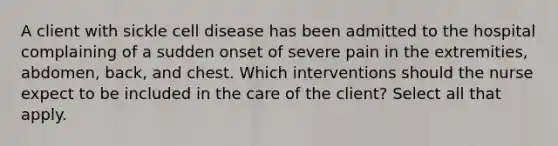 A client with sickle cell disease has been admitted to the hospital complaining of a sudden onset of severe pain in the extremities, abdomen, back, and chest. Which interventions should the nurse expect to be included in the care of the client? Select all that apply.